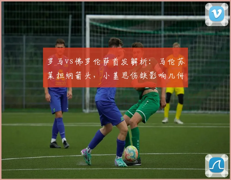 罗马vs佛罗伦萨首发解析：马伦苏莱担纲箭头，小基恩伤缺影响几何？