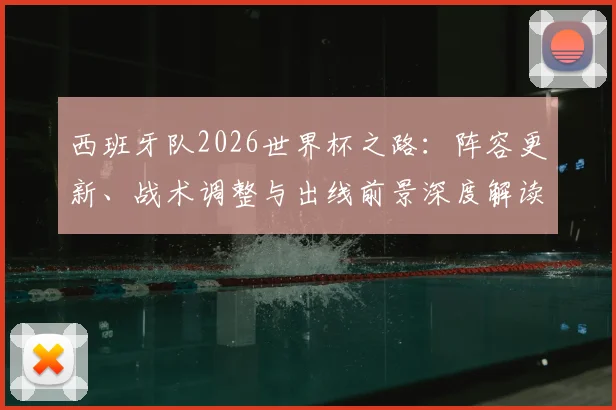 西班牙队2026世界杯之路：阵容更新、战术调整与出线前景深度解读