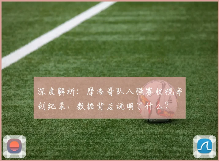 深度解析:摩洛哥队八强赛收视率创纪录,数据背后说明了什么?