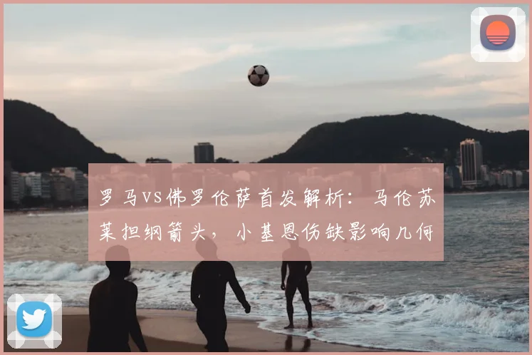 罗马vs佛罗伦萨首发解析:马伦苏莱担纲箭头,小基恩伤缺影响几何?