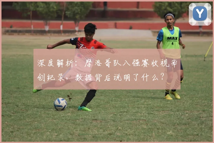 深度解析：摩洛哥队八强赛收视率创纪录，数据背后说明了什么？