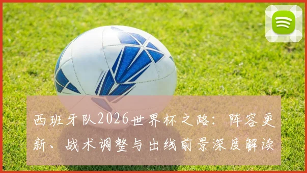 西班牙队2026世界杯之路:阵容更新、战术调整与出线前景深度解读