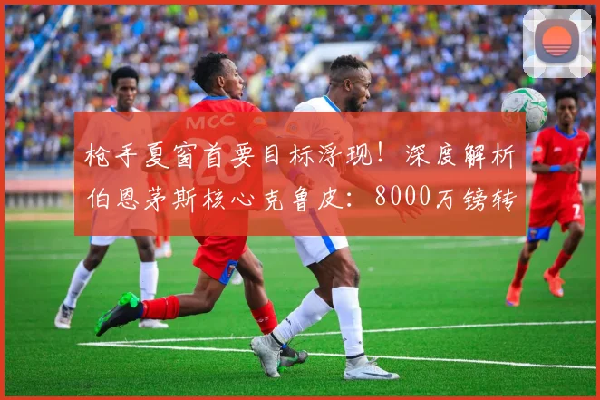 枪手夏窗首要目标浮现！深度解析伯恩茅斯核心克鲁皮：8000万镑转会费是否物有所值？