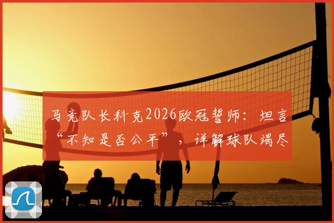 马竞队长科克2026欧冠誓师：坦言“不知是否公平”，详解球队竭尽全力冲击冠军之路