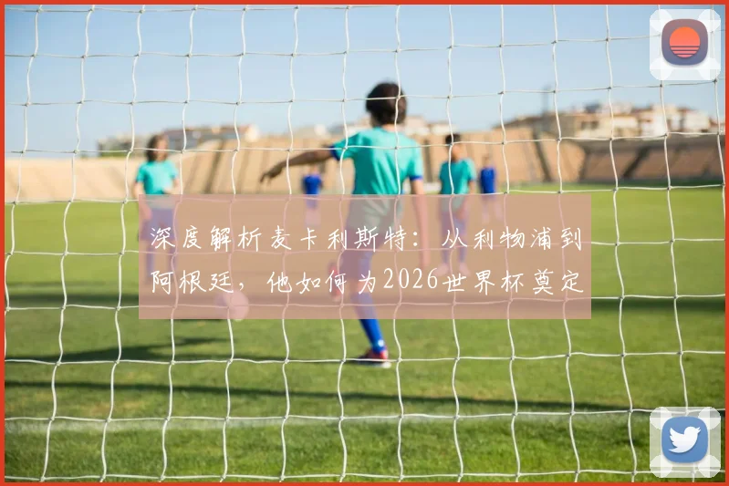 深度解析麦卡利斯特：从利物浦到阿根廷，他如何为2026世界杯奠定核心基石？