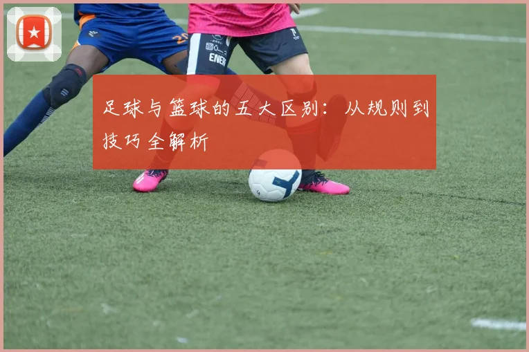 足球与篮球的五大区别:从规则到技巧全解析